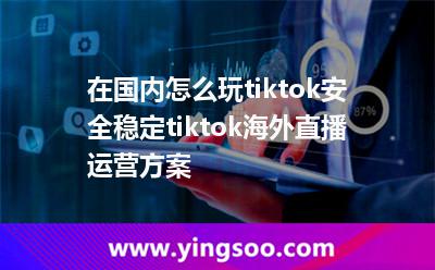 在國內(nèi)怎么玩tiktok，安全穩(wěn)定tiktok海外直播運營方案