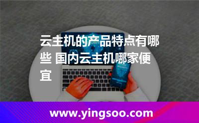 云主機的產(chǎn)品特點有哪些 國內(nèi)云主機哪家便宜