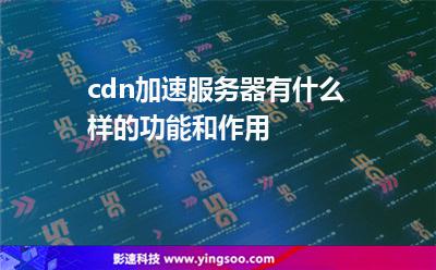服務器加速:cdn加速服務器有什么樣的功能和作用 服務器加速
