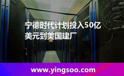 寧德時代計劃投入50億美元到美國建廠 寧德時代計劃投入50億美元到美國建廠