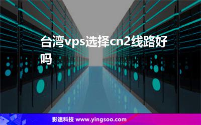 臺灣線路:臺灣vps選擇cn2線路好嗎 臺灣線路
