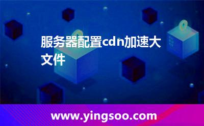 加速內(nèi)容_服務(wù)器配置cdn加速大文件 加速內(nèi)容