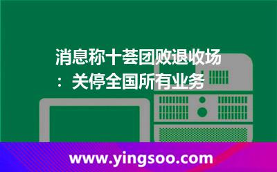 消息稱十薈團敗退收場:關停全國所有業(yè)務 消息稱十薈團敗退收場:關停全國所有業(yè)務