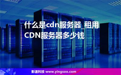 什么是cdn服務器_租用CDN服務器多少錢  什么是cdn服務器_租用CDN服務器多少錢
