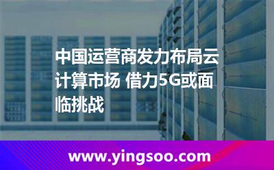 中國計算_中國運營商發(fā)力布局云計算市場 借力5G或面臨挑戰(zhàn)  中國計算