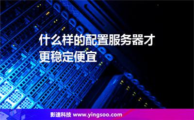 服務(wù)器選擇:什么樣的配置服務(wù)器才更穩(wěn)定便宜 服務(wù)器選擇