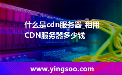 服務器流量_什么是cdn服務器_租用CDN服務器多少錢  服務器流量