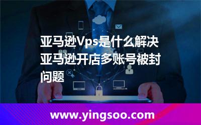 亞馬遜Vps是什么，解決亞馬遜開店多賬號被封問題