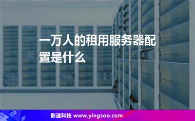 服務器租用:一萬人的租用服務器配置是什么 服務器租用