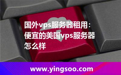 國外vps服務(wù)器租用：便宜的美國vps服務(wù)器怎么樣